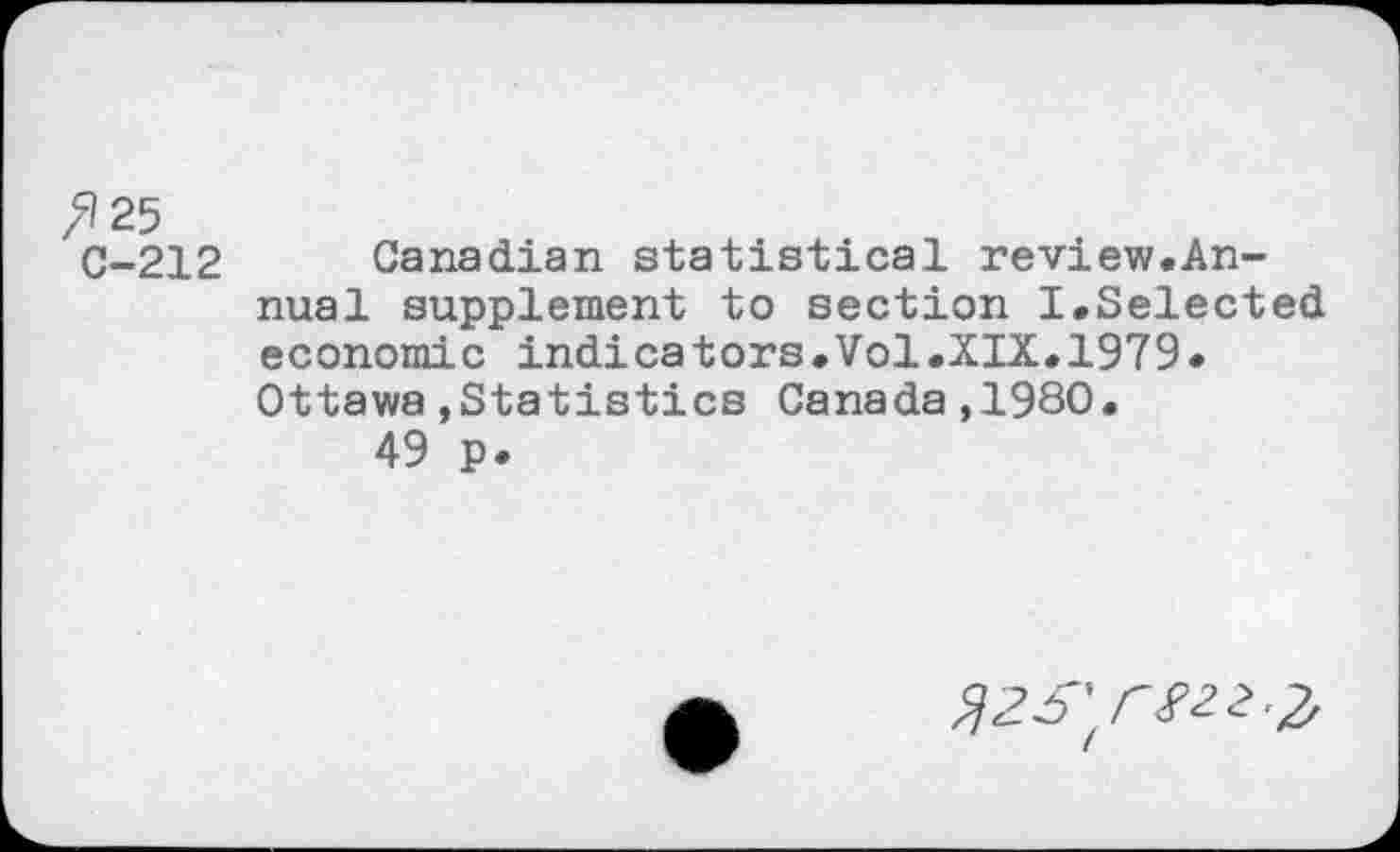 ﻿'125
C-212 Canadian statistical review.Annual supplement to section I.Selected economic indicators.Vol.XIX.1979. Ottawa»Statistics Canada,1980.
49 p.